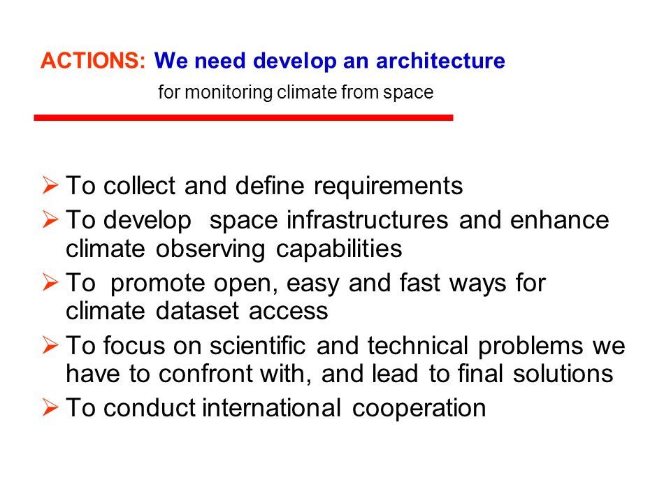 ACTIONS: We need develop an architecture for monitoring climate from space To collect and define requirements To develop space infrastructures and enhance climate observing capabilities To promote open, easy and fast ways for climate dataset access To focus on scientific and technical problems we have to confront with, and lead to final solutions To conduct international cooperation