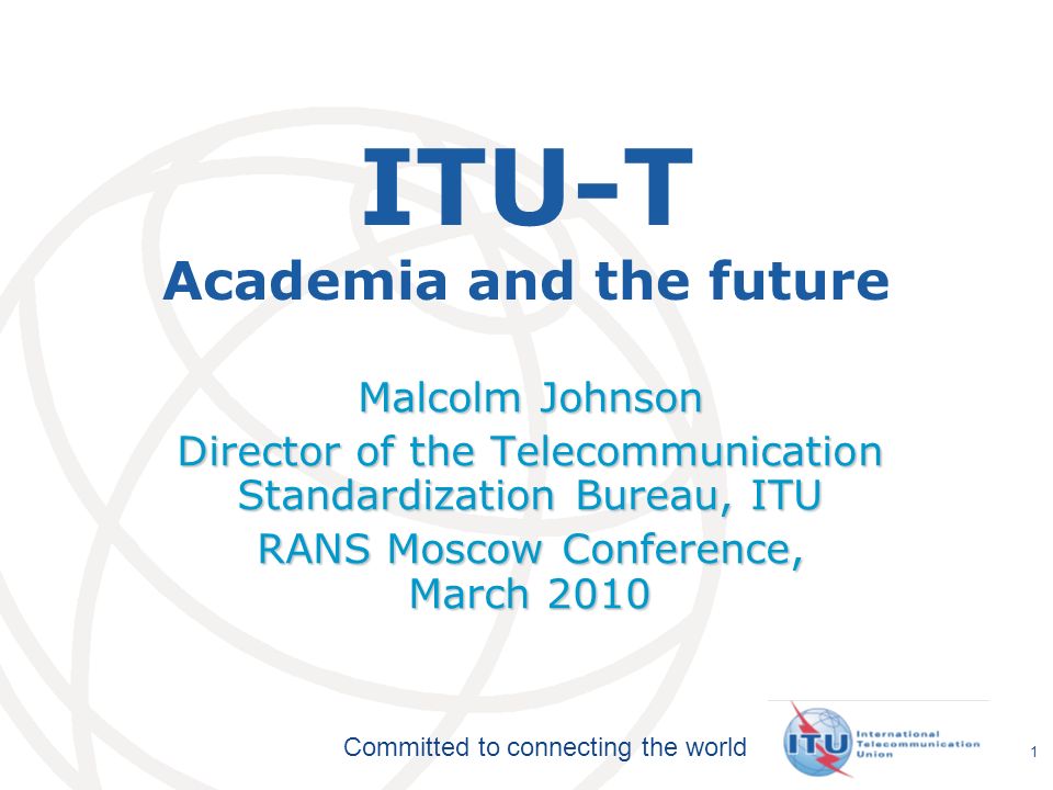 International Telecommunication Union Committed to connecting the world 1 ITU-T Academia and the future Malcolm Johnson Director of the Telecommunication Standardization Bureau, ITU RANS Moscow Conference, March 2010