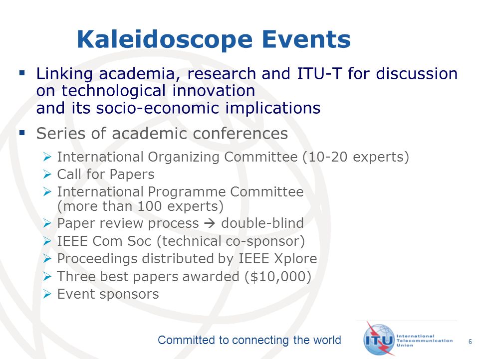 Committed to connecting the world Kaleidoscope Events Linking academia, research and ITU-T for discussion on technological innovation and its socio-economic implications Series of academic conferences International Organizing Committee (10-20 experts) Call for Papers International Programme Committee (more than 100 experts) Paper review process double-blind IEEE Com Soc (technical co-sponsor) Proceedings distributed by IEEE Xplore Three best papers awarded ($10,000) Event sponsors 6
