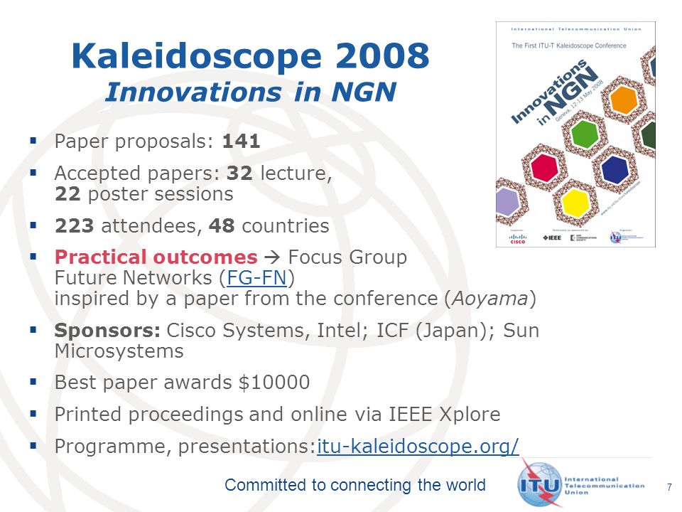 Committed to connecting the world Kaleidoscope 2008 Innovations in NGN Paper proposals: 141 Accepted papers: 32 lecture, 22 poster sessions 223 attendees, 48 countries Practical outcomes Focus Group Future Networks (FG-FN) inspired by a paper from the conference (Aoyama)FG-FN Sponsors: Cisco Systems, Intel; ICF (Japan); Sun Microsystems Best paper awards $10000 Printed proceedings and online via IEEE Xplore Programme, presentations:itu-kaleidoscope.org/itu-kaleidoscope.org/ 7