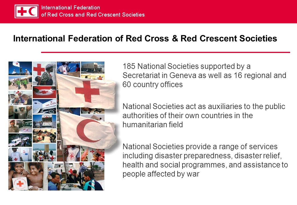 International Federation of Red Cross & Red Crescent Societies 185 National Societies supported by a Secretariat in Geneva as well as 16 regional and 60 country offices National Societies act as auxiliaries to the public authorities of their own countries in the humanitarian field National Societies provide a range of services including disaster preparedness, disaster relief, health and social programmes, and assistance to people affected by war