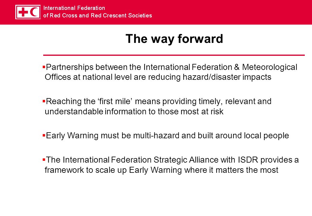 The way forward Partnerships between the International Federation & Meteorological Offices at national level are reducing hazard/disaster impacts Reaching the first mile means providing timely, relevant and understandable information to those most at risk Early Warning must be multi-hazard and built around local people The International Federation Strategic Alliance with ISDR provides a framework to scale up Early Warning where it matters the most