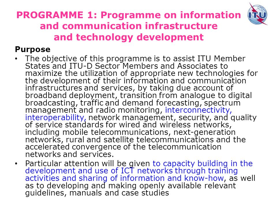 PROGRAMME 1: Programme on information and communication infrastructure and technology development Purpose The objective of this programme is to assist ITU Member States and ITU D Sector Members and Associates to maximize the utilization of appropriate new technologies for the development of their information and communication infrastructures and services, by taking due account of broadband deployment, transition from analogue to digital broadcasting, traffic and demand forecasting, spectrum management and radio monitoring, interconnectivity, interoperability, network management, security, and quality of service standards for wired and wireless networks, including mobile telecommunications, next-generation networks, rural and satellite telecommunications and the accelerated convergence of the telecommunication networks and services.