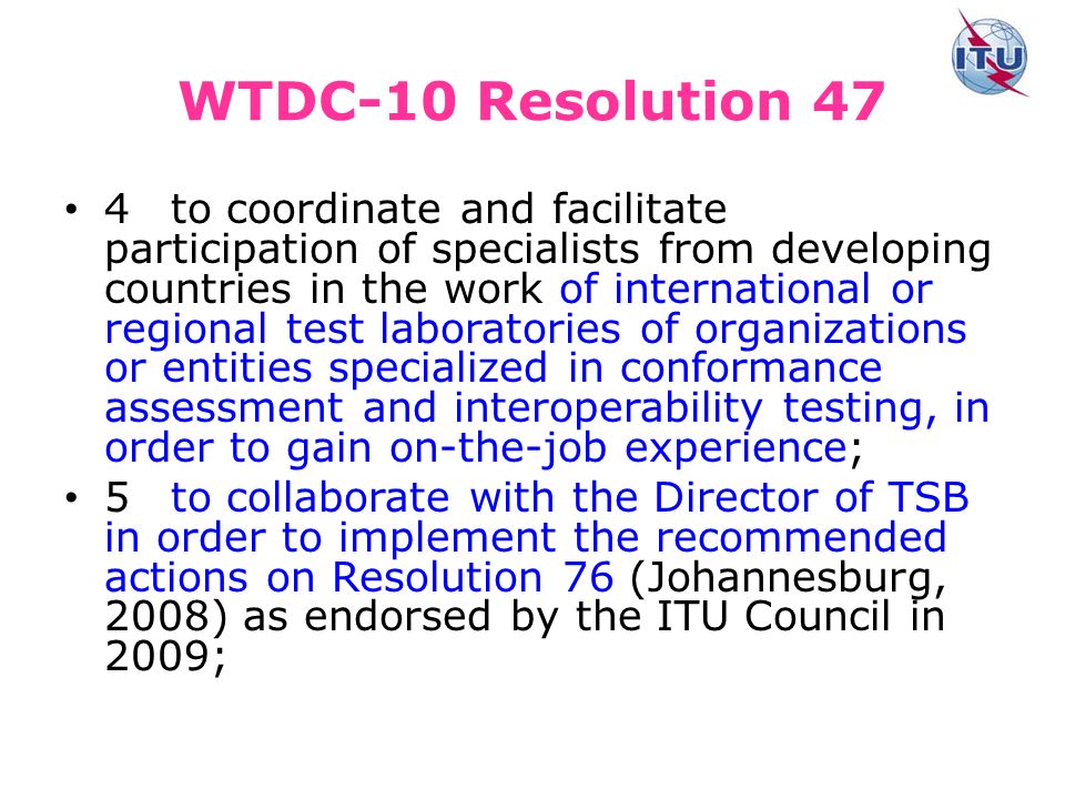 WTDC-10 Resolution 47 4to coordinate and facilitate participation of specialists from developing countries in the work of international or regional test laboratories of organizations or entities specialized in conformance assessment and interoperability testing, in order to gain on-the-job experience; 5to collaborate with the Director of TSB in order to implement the recommended actions on Resolution 76 (Johannesburg, 2008) as endorsed by the ITU Council in 2009;