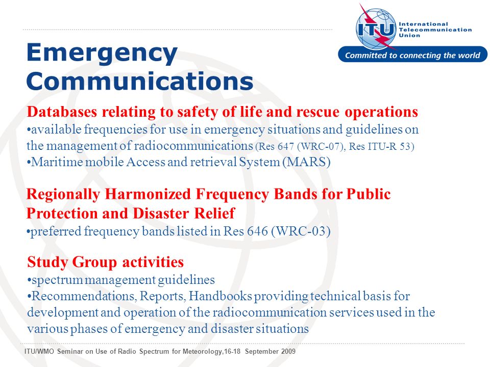 ITU/WMO Seminar on Use of Radio Spectrum for Meteorology,16-18 September 2009 Emergency Communications Databases relating to safety of life and rescue operations available frequencies for use in emergency situations and guidelines on the management of radiocommunications (Res 647 (WRC-07), Res ITU-R 53) Maritime mobile Access and retrieval System (MARS) Regionally Harmonized Frequency Bands for Public Protection and Disaster Relief preferred frequency bands listed in Res 646 (WRC-03) Study Group activities spectrum management guidelines Recommendations, Reports, Handbooks providing technical basis for development and operation of the radiocommunication services used in the various phases of emergency and disaster situations