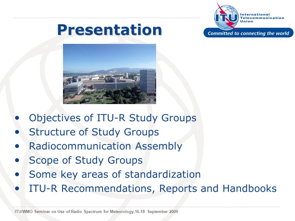 ITU/WMO Seminar on Use of Radio Spectrum for Meteorology,16-18 September 2009 Objectives of ITU-R Study Groups Structure of Study Groups Radiocommunication Assembly Scope of Study Groups Some key areas of standardization ITU-R Recommendations, Reports and Handbooks Presentation