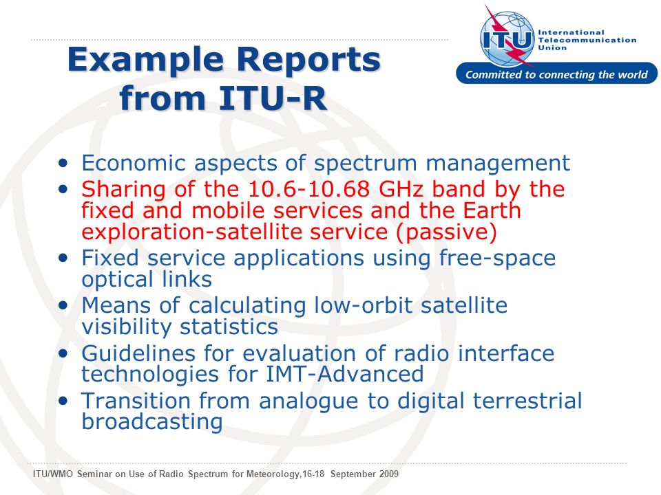 ITU/WMO Seminar on Use of Radio Spectrum for Meteorology,16-18 September 2009 Example Reports from ITU-R Economic aspects of spectrum management Sharing of the GHz band by the fixed and mobile services and the Earth exploration-satellite service (passive) Fixed service applications using free-space optical links Means of calculating low-orbit satellite visibility statistics Guidelines for evaluation of radio interface technologies for IMT-Advanced Transition from analogue to digital terrestrial broadcasting
