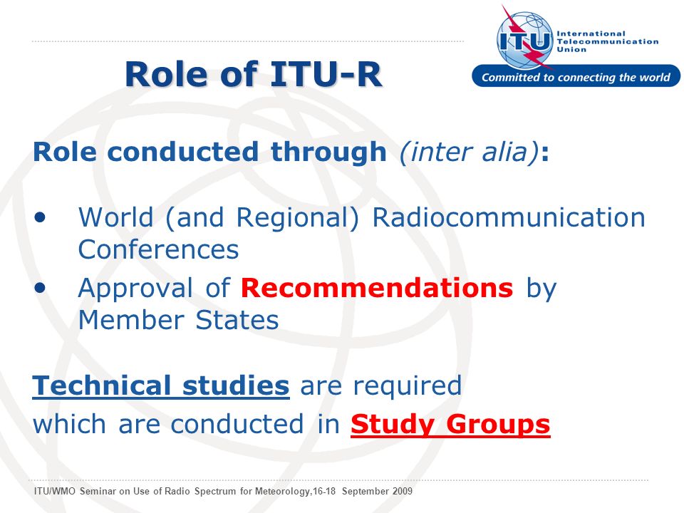 ITU/WMO Seminar on Use of Radio Spectrum for Meteorology,16-18 September 2009 Role conducted through (inter alia): World (and Regional) Radiocommunication Conferences Approval of Recommendations by Member States Technical studies are required which are conducted in Study Groups Role of ITU-R