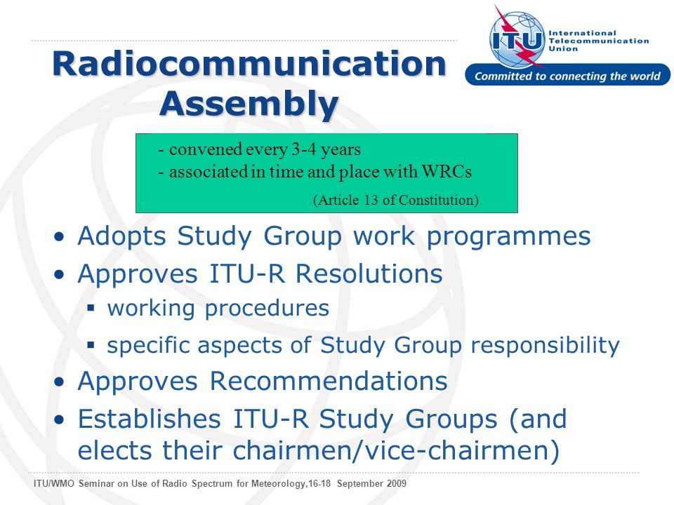 ITU/WMO Seminar on Use of Radio Spectrum for Meteorology,16-18 September 2009 Radiocommunication Assembly Adopts Study Group work programmes Approves ITU-R Resolutions working procedures specific aspects of Study Group responsibility Approves Recommendations Establishes ITU-R Study Groups (and elects their chairmen/vice-chairmen) - convened every 3-4 years - associated in time and place with WRCs (Article 13 of Constitution)