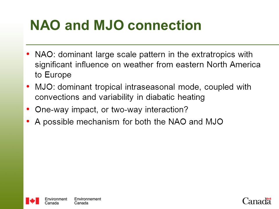 NAO and MJO connection NAO: dominant large scale pattern in the extratropics with significant influence on weather from eastern North America to Europe MJO: dominant tropical intraseasonal mode, coupled with convections and variability in diabatic heating One-way impact, or two-way interaction.