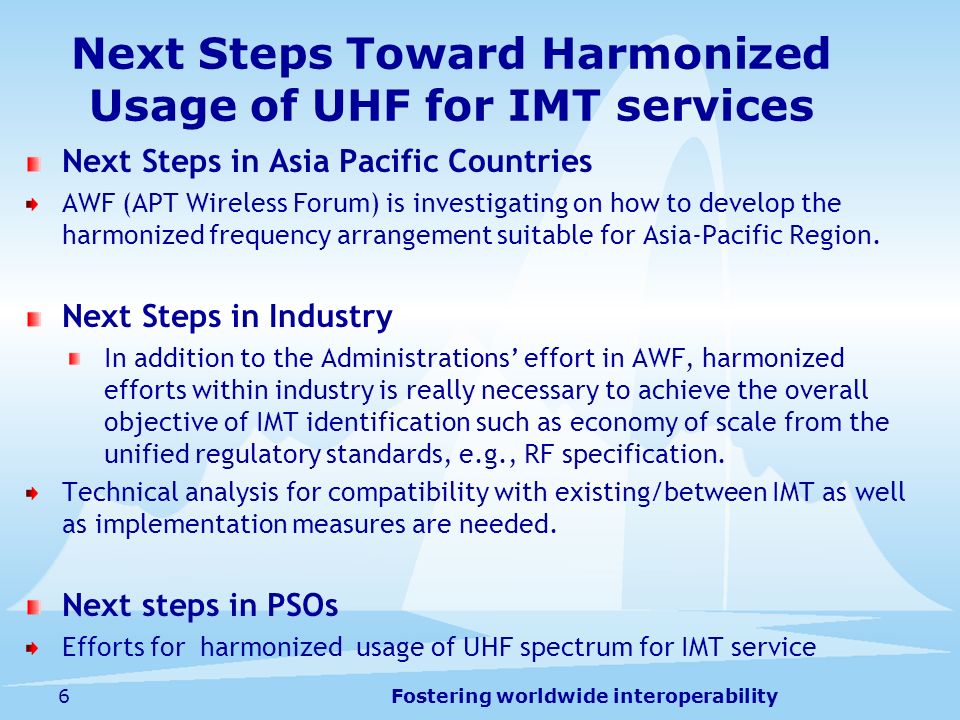 Fostering worldwide interoperability6 Next Steps Toward Harmonized Usage of UHF for IMT services Next Steps in Asia Pacific Countries AWF (APT Wireless Forum) is investigating on how to develop the harmonized frequency arrangement suitable for Asia-Pacific Region.