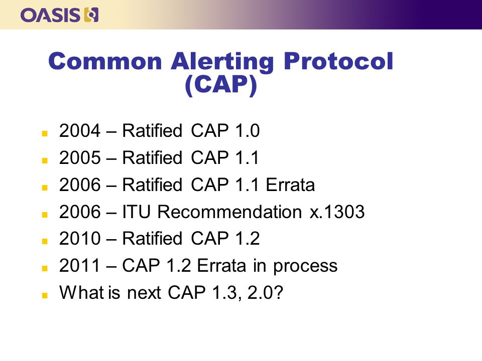 Common Alerting Protocol (CAP) n 2004 – Ratified CAP 1.0 n 2005 – Ratified CAP 1.1 n 2006 – Ratified CAP 1.1 Errata n 2006 – ITU Recommendation x.1303 n 2010 – Ratified CAP 1.2 n 2011 – CAP 1.2 Errata in process n What is next CAP 1.3, 2.0