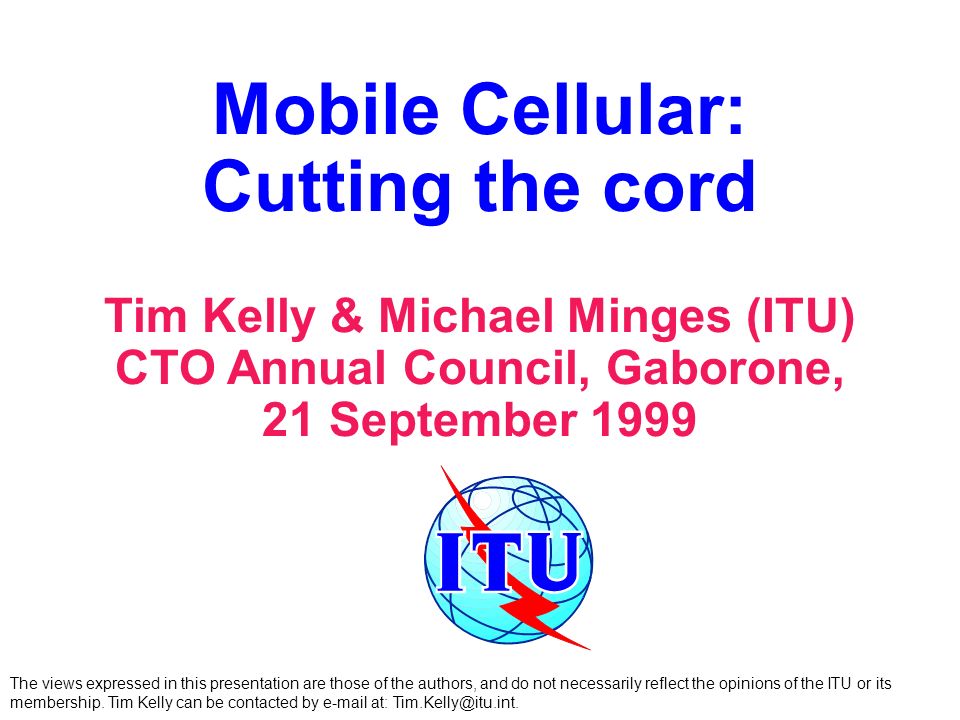 Mobile Cellular: Cutting the cord Tim Kelly & Michael Minges (ITU) CTO Annual Council, Gaborone, 21 September 1999 The views expressed in this presentation are those of the authors, and do not necessarily reflect the opinions of the ITU or its membership.