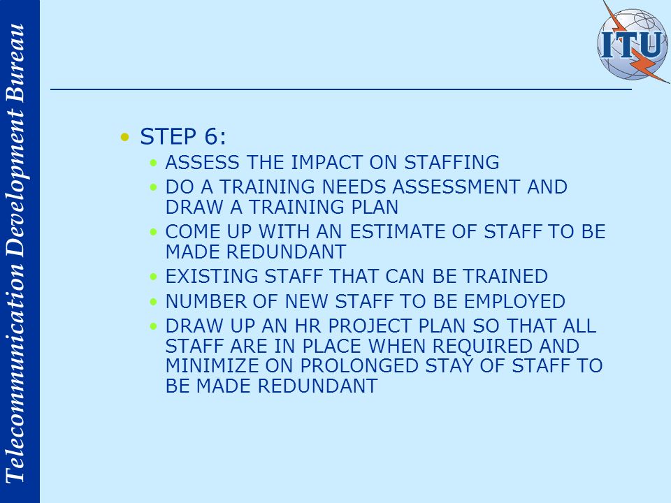 Telecommunication Development Bureau STEP 6: ASSESS THE IMPACT ON STAFFING DO A TRAINING NEEDS ASSESSMENT AND DRAW A TRAINING PLAN COME UP WITH AN ESTIMATE OF STAFF TO BE MADE REDUNDANT EXISTING STAFF THAT CAN BE TRAINED NUMBER OF NEW STAFF TO BE EMPLOYED DRAW UP AN HR PROJECT PLAN SO THAT ALL STAFF ARE IN PLACE WHEN REQUIRED AND MINIMIZE ON PROLONGED STAY OF STAFF TO BE MADE REDUNDANT