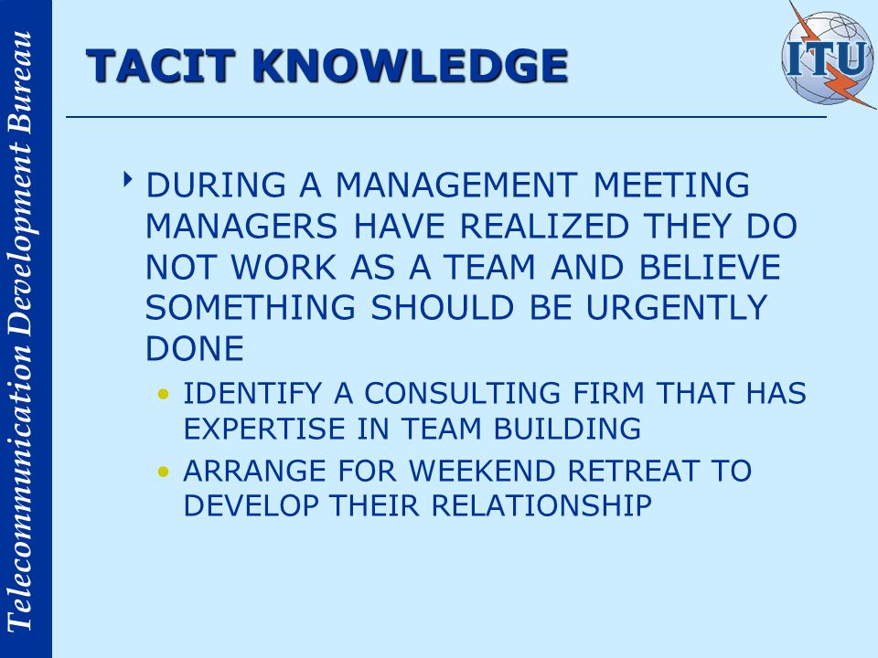 Telecommunication Development Bureau TACIT KNOWLEDGE DURING A MANAGEMENT MEETING MANAGERS HAVE REALIZED THEY DO NOT WORK AS A TEAM AND BELIEVE SOMETHING SHOULD BE URGENTLY DONE IDENTIFY A CONSULTING FIRM THAT HAS EXPERTISE IN TEAM BUILDING ARRANGE FOR WEEKEND RETREAT TO DEVELOP THEIR RELATIONSHIP