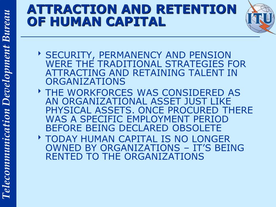 Telecommunication Development Bureau ATTRACTION AND RETENTION OF HUMAN CAPITAL SECURITY, PERMANENCY AND PENSION WERE THE TRADITIONAL STRATEGIES FOR ATTRACTING AND RETAINING TALENT IN ORGANIZATIONS THE WORKFORCES WAS CONSIDERED AS AN ORGANIZATIONAL ASSET JUST LIKE PHYSICAL ASSETS.