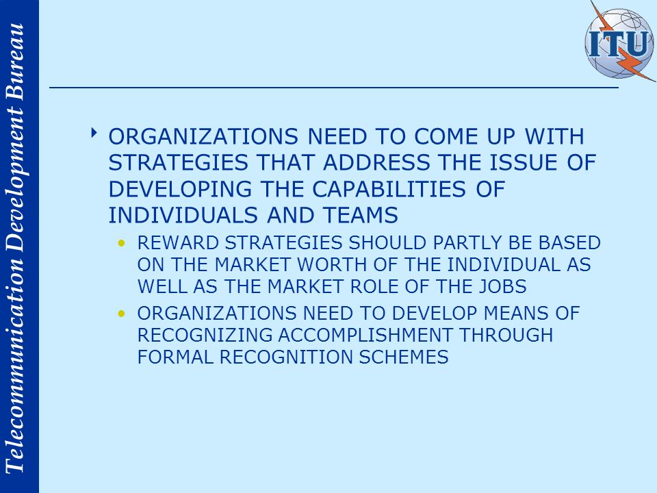 Telecommunication Development Bureau ORGANIZATIONS NEED TO COME UP WITH STRATEGIES THAT ADDRESS THE ISSUE OF DEVELOPING THE CAPABILITIES OF INDIVIDUALS AND TEAMS REWARD STRATEGIES SHOULD PARTLY BE BASED ON THE MARKET WORTH OF THE INDIVIDUAL AS WELL AS THE MARKET ROLE OF THE JOBS ORGANIZATIONS NEED TO DEVELOP MEANS OF RECOGNIZING ACCOMPLISHMENT THROUGH FORMAL RECOGNITION SCHEMES