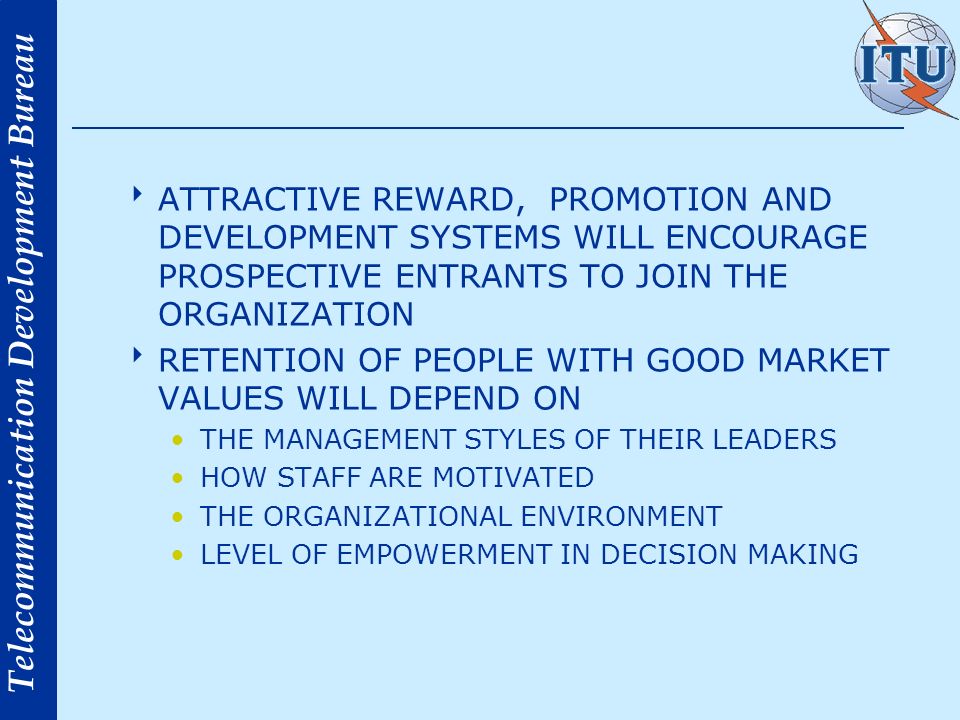 Telecommunication Development Bureau ATTRACTIVE REWARD, PROMOTION AND DEVELOPMENT SYSTEMS WILL ENCOURAGE PROSPECTIVE ENTRANTS TO JOIN THE ORGANIZATION RETENTION OF PEOPLE WITH GOOD MARKET VALUES WILL DEPEND ON THE MANAGEMENT STYLES OF THEIR LEADERS HOW STAFF ARE MOTIVATED THE ORGANIZATIONAL ENVIRONMENT LEVEL OF EMPOWERMENT IN DECISION MAKING