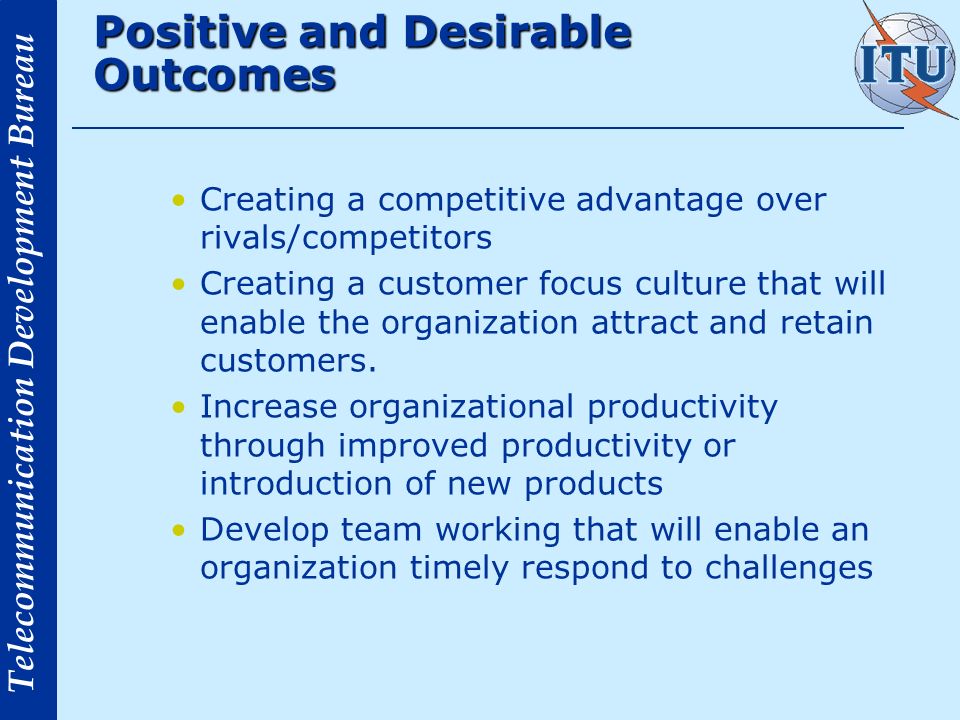 Telecommunication Development Bureau Positive and Desirable Outcomes Creating a competitive advantage over rivals/competitors Creating a customer focus culture that will enable the organization attract and retain customers.