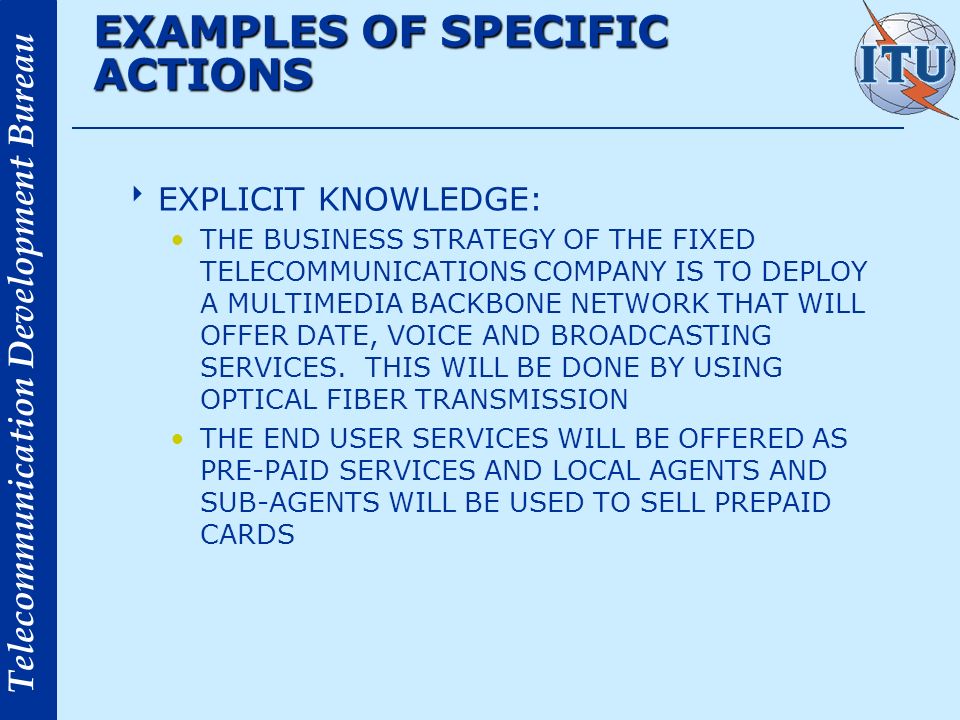 Telecommunication Development Bureau EXAMPLES OF SPECIFIC ACTIONS EXPLICIT KNOWLEDGE: THE BUSINESS STRATEGY OF THE FIXED TELECOMMUNICATIONS COMPANY IS TO DEPLOY A MULTIMEDIA BACKBONE NETWORK THAT WILL OFFER DATE, VOICE AND BROADCASTING SERVICES.