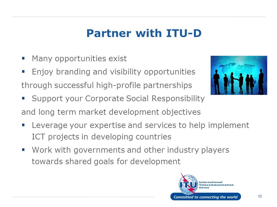 10 Partner with ITU-D Many opportunities exist Enjoy branding and visibility opportunities through successful high-profile partnerships Support your Corporate Social Responsibility and long term market development objectives Leverage your expertise and services to help implement ICT projects in developing countries Work with governments and other industry players towards shared goals for development