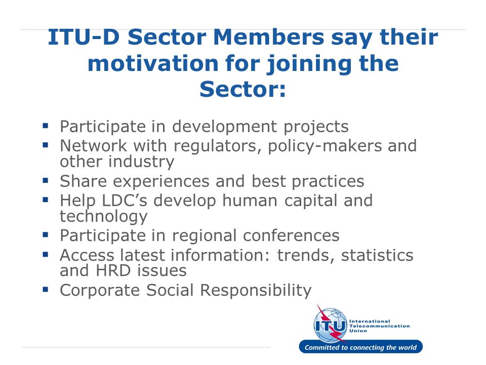 ITU-D Sector Members say their motivation for joining the Sector: Participate in development projects Network with regulators, policy-makers and other industry Share experiences and best practices Help LDCs develop human capital and technology Participate in regional conferences Access latest information: trends, statistics and HRD issues Corporate Social Responsibility