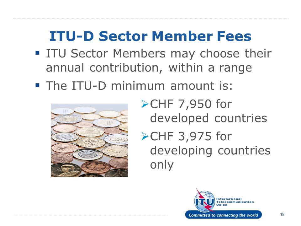 19 ITU-D Sector Member Fees ITU Sector Members may choose their annual contribution, within a range The ITU-D minimum amount is: CHF 7,950 for developed countries CHF 3,975 for developing countries only