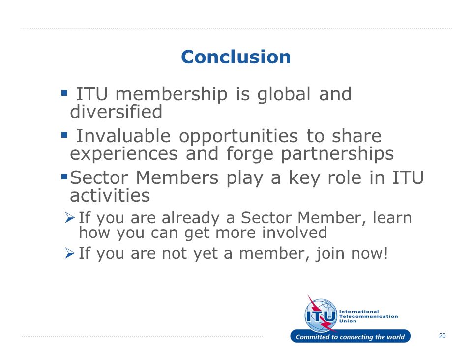 20 Conclusion ITU membership is global and diversified Invaluable opportunities to share experiences and forge partnerships Sector Members play a key role in ITU activities If you are already a Sector Member, learn how you can get more involved If you are not yet a member, join now!