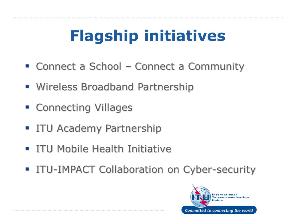 Flagship initiatives Connect a School – Connect a Community Connect a School – Connect a Community Wireless Broadband Partnership Wireless Broadband Partnership Connecting Villages Connecting Villages ITU Academy Partnership ITU Academy Partnership ITU Mobile Health Initiative ITU Mobile Health Initiative ITU-IMPACT Collaboration on Cyber-security ITU-IMPACT Collaboration on Cyber-security
