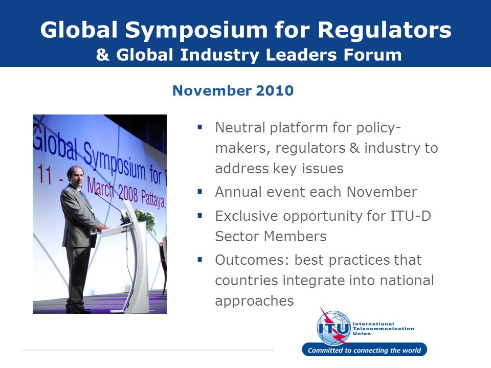 Global Symposium for Regulators & Global Industry Leaders Forum Neutral platform for policy- makers, regulators & industry to address key issues Annual event each November Exclusive opportunity for ITU-D Sector Members Outcomes: best practices that countries integrate into national approaches November 2010