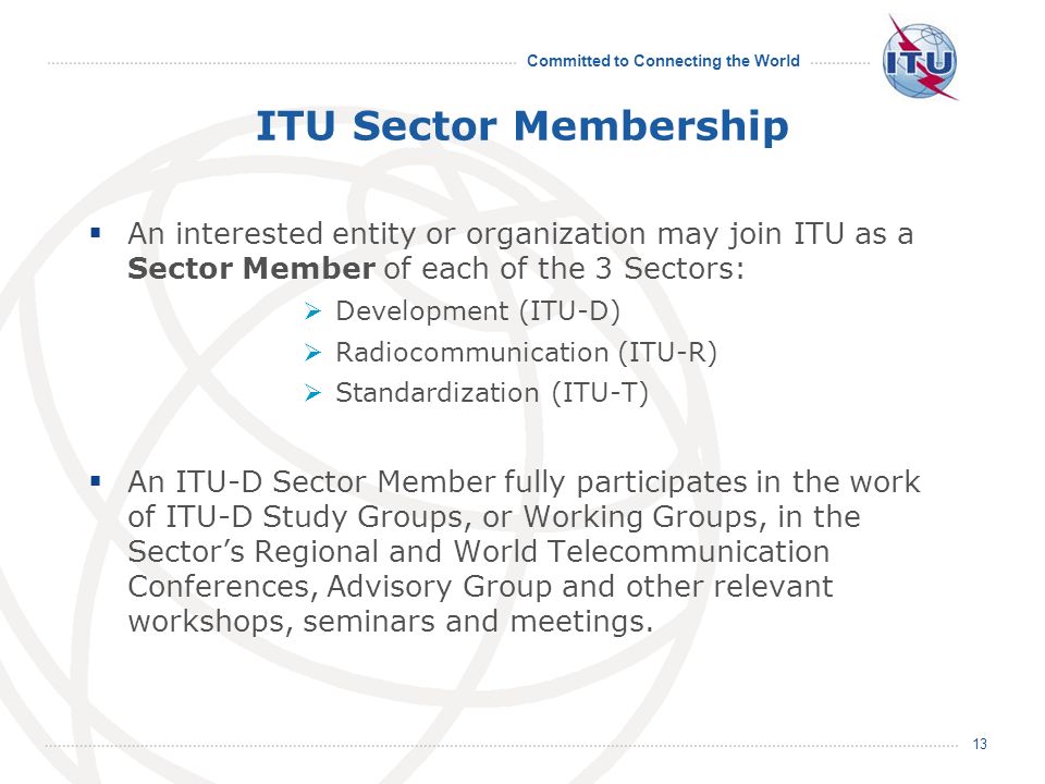 Committed to Connecting the World 13 ITU Sector Membership An interested entity or organization may join ITU as a Sector Member of each of the 3 Sectors: Development (ITU-D) Radiocommunication (ITU-R) Standardization (ITU-T) An ITU-D Sector Member fully participates in the work of ITU-D Study Groups, or Working Groups, in the Sectors Regional and World Telecommunication Conferences, Advisory Group and other relevant workshops, seminars and meetings.