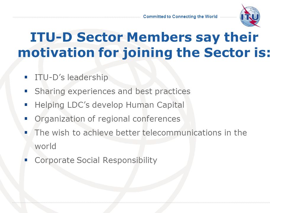 Committed to Connecting the World ITU-D Sector Members say their motivation for joining the Sector is: ITU-Ds leadership Sharing experiences and best practices Helping LDCs develop Human Capital Organization of regional conferences The wish to achieve better telecommunications in the world Corporate Social Responsibility