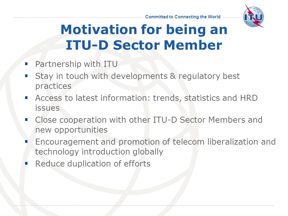 Committed to Connecting the World Partnership with ITU Stay in touch with developments & regulatory best practices Access to latest information: trends, statistics and HRD issues Close cooperation with other ITU-D Sector Members and new opportunities Encouragement and promotion of telecom liberalization and technology introduction globally Reduce duplication of efforts Motivation for being an ITU-D Sector Member