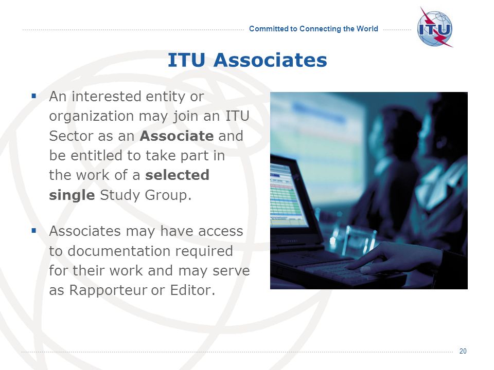 Committed to Connecting the World 20 ITU Associates An interested entity or organization may join an ITU Sector as an Associate and be entitled to take part in the work of a selected single Study Group.