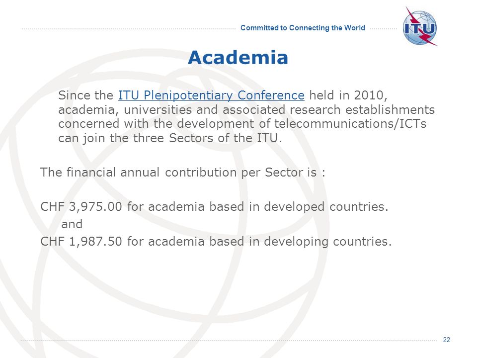 Committed to Connecting the World Academia Since the ITU Plenipotentiary Conference held in 2010, academia, universities and associated research establishments concerned with the development of telecommunications/ICTs can join the three Sectors of the ITU.ITU Plenipotentiary Conference The financial annual contribution per Sector is : CHF 3, for academia based in developed countries.