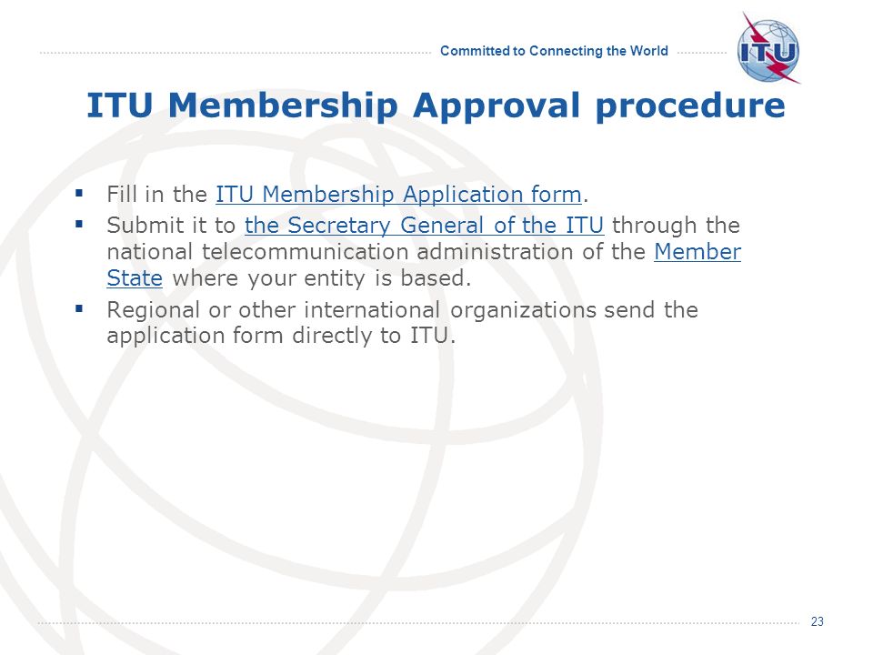 Committed to Connecting the World ITU Membership Approval procedure Fill in the ITU Membership Application form.ITU Membership Application form Submit it to the Secretary General of the ITU through the national telecommunication administration of the Member State where your entity is based.the Secretary General of the ITUMember State Regional or other international organizations send the application form directly to ITU.