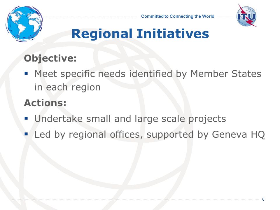 Committed to Connecting the World 6 Regional Initiatives Objective: Meet specific needs identified by Member States in each region Actions: Undertake small and large scale projects Led by regional offices, supported by Geneva HQ