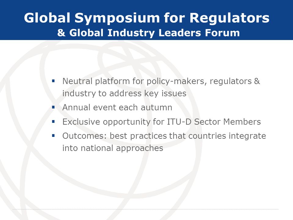 Committed to Connecting the World Global Symposium for Regulators & Global Industry Leaders Forum Neutral platform for policy-makers, regulators & industry to address key issues Annual event each autumn Exclusive opportunity for ITU-D Sector Members Outcomes: best practices that countries integrate into national approaches