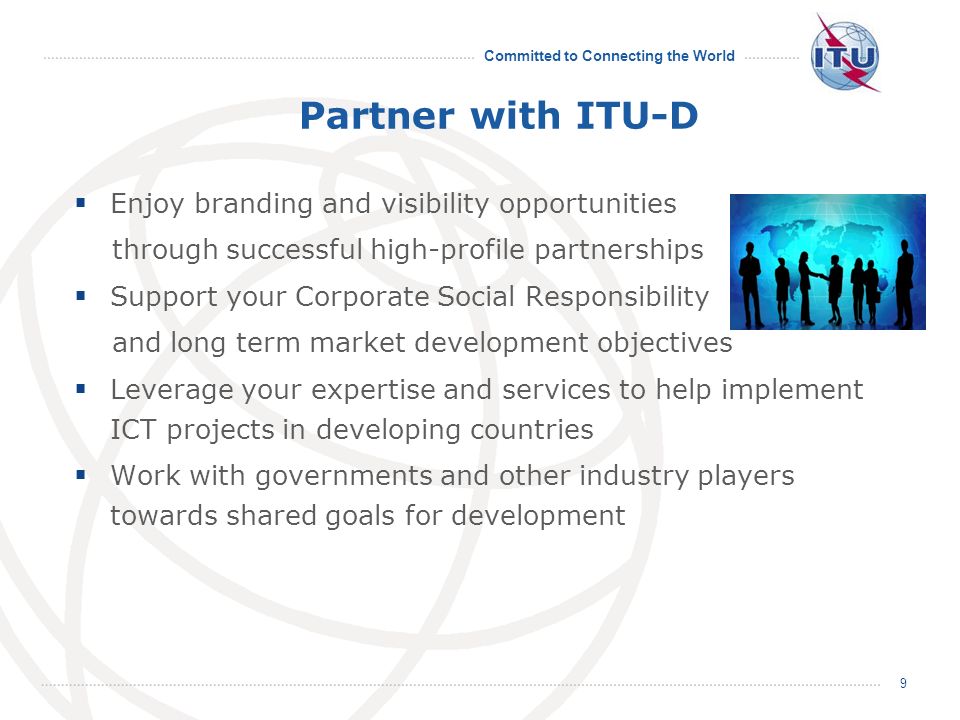 Committed to Connecting the World 9 Partner with ITU-D Enjoy branding and visibility opportunities through successful high-profile partnerships Support your Corporate Social Responsibility and long term market development objectives Leverage your expertise and services to help implement ICT projects in developing countries Work with governments and other industry players towards shared goals for development