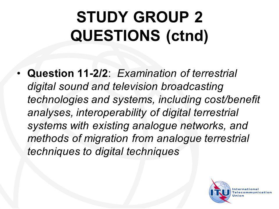 STUDY GROUP 2 QUESTIONS (ctnd) Question 11-2/2: Examination of terrestrial digital sound and television broadcasting technologies and systems, including cost/benefit analyses, interoperability of digital terrestrial systems with existing analogue networks, and methods of migration from analogue terrestrial techniques to digital techniques
