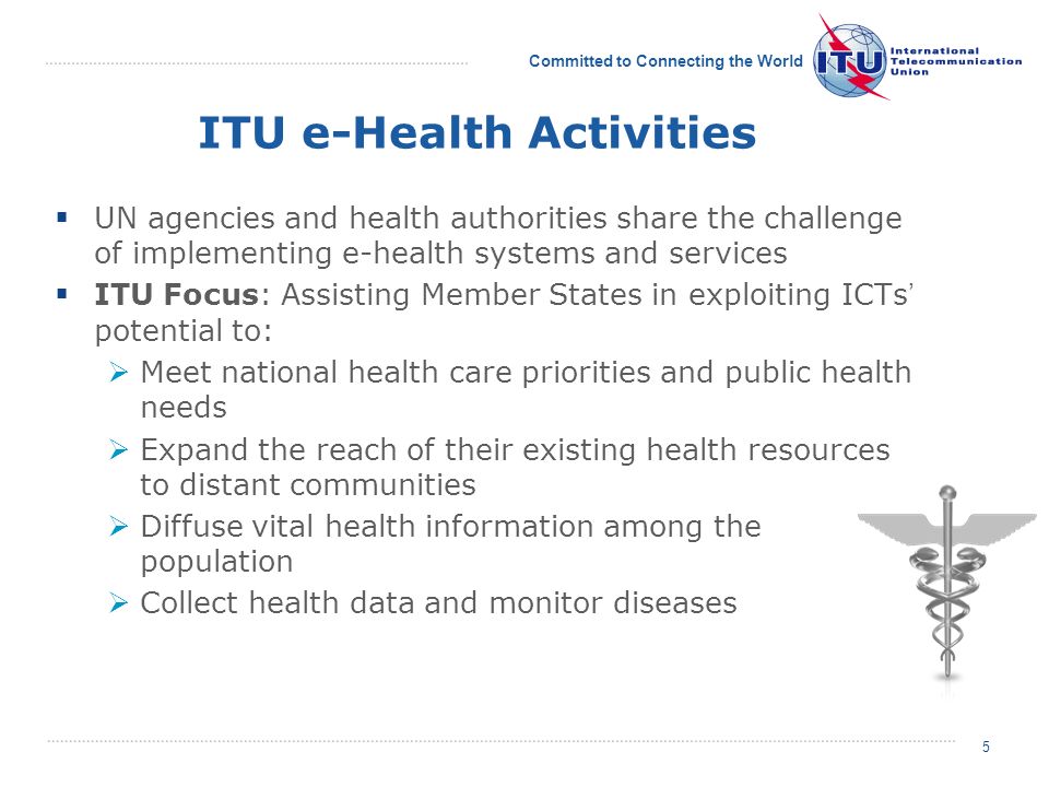 Committed to Connecting the World 5 ITU e-Health Activities UN agencies and health authorities share the challenge of implementing e-health systems and services ITU Focus: Assisting Member States in exploiting ICTs potential to: Meet national health care priorities and public health needs Expand the reach of their existing health resources to distant communities Diffuse vital health information among the population Collect health data and monitor diseases