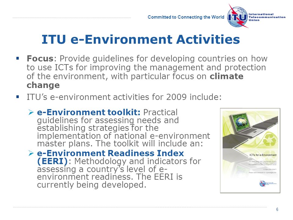 Committed to Connecting the World ITU e-Environment Activities Focus: Provide guidelines for developing countries on how to use ICTs for improving the management and protection of the environment, with particular focus on climate change ITUs e-environment activities for 2009 include: e-Environment toolkit: Practical guidelines for assessing needs and establishing strategies for the implementation of national e-environment master plans.