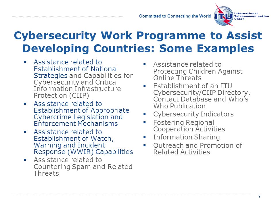 Committed to Connecting the World 9 Cybersecurity Work Programme to Assist Developing Countries: Some Examples Assistance related to Establishment of National Strategies and Capabilities for Cybersecurity and Critical Information Infrastructure Protection (CIIP) Assistance related to Establishment of Appropriate Cybercrime Legislation and Enforcement Mechanisms Assistance related to Establishment of Watch, Warning and Incident Response (WWIR) Capabilities Assistance related to Countering Spam and Related Threats Assistance related to Protecting Children Against Online Threats Establishment of an ITU Cybersecurity/CIIP Directory, Contact Database and Whos Who Publication Cybersecurity Indicators Fostering Regional Cooperation Activities Information Sharing Outreach and Promotion of Related Activities