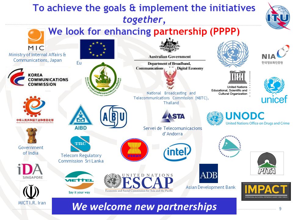 9 To achieve the goals & implement the initiatives together, We look for enhancing partnership (PPPP) National Broadcasting and Telecommunications Commission (NBTC), Thailand Asian Development Bank Servei de Telecomunicacions dAndorra European Commission MICT I.R.