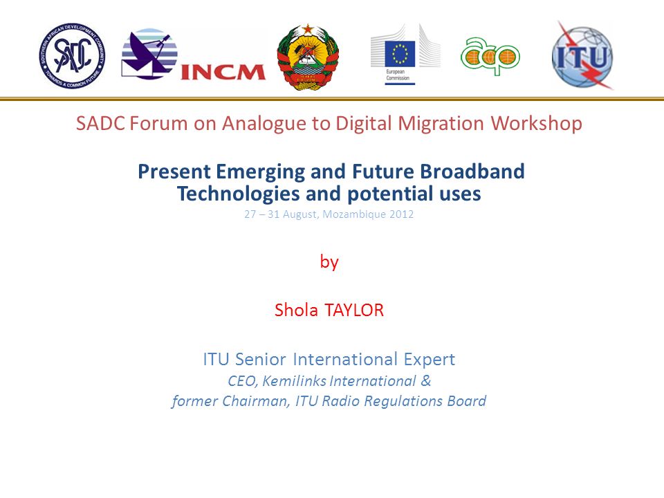 SADC Forum on Analogue to Digital Migration Workshop Present Emerging and Future Broadband Technologies and potential uses 27 – 31 August, Mozambique 2012 by Shola TAYLOR ITU Senior International Expert CEO, Kemilinks International & former Chairman, ITU Radio Regulations Board