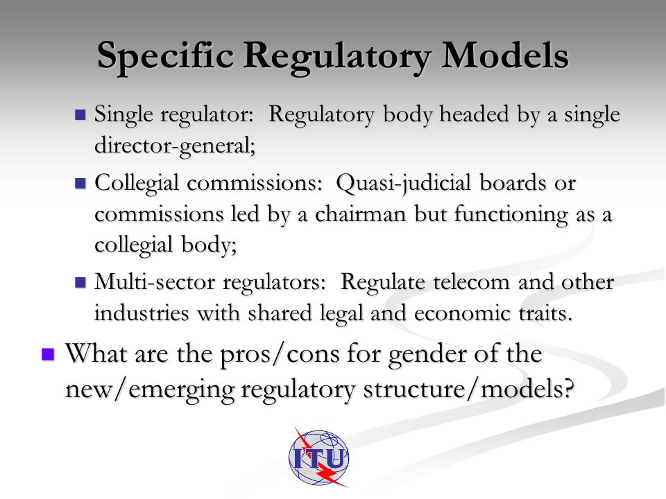 Specific Regulatory Models Single regulator: Regulatory body headed by a single director-general; Single regulator: Regulatory body headed by a single director-general; Collegial commissions: Quasi-judicial boards or commissions led by a chairman but functioning as a collegial body; Collegial commissions: Quasi-judicial boards or commissions led by a chairman but functioning as a collegial body; Multi-sector regulators: Regulate telecom and other industries with shared legal and economic traits.