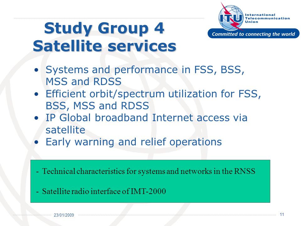 23/01/ Study Group 4 Satellite services Systems and performance in FSS, BSS, MSS and RDSS Efficient orbit/spectrum utilization for FSS, BSS, MSS and RDSS IP Global broadband Internet access via satellite Early warning and relief operations -Technical characteristics for systems and networks in the RNSS -Satellite radio interface of IMT-2000