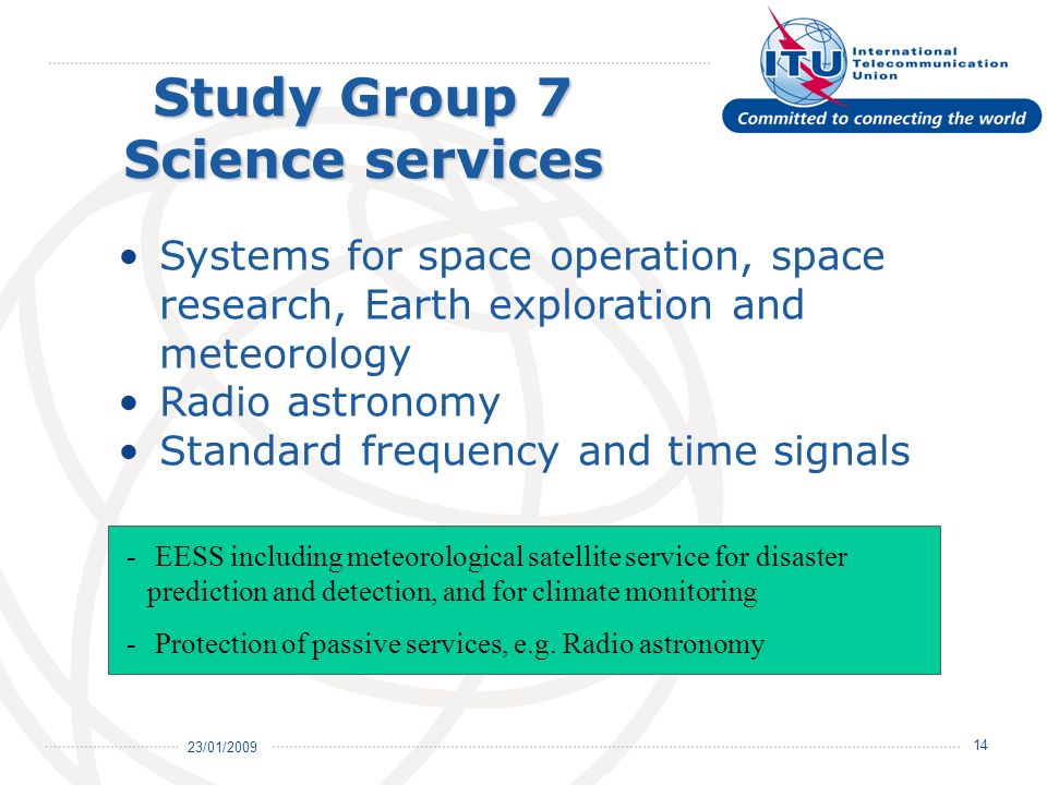 23/01/ Study Group 7 Science services Systems for space operation, space research, Earth exploration and meteorology Radio astronomy Standard frequency and time signals - EESS including meteorological satellite service for disaster prediction and detection, and for climate monitoring - Protection of passive services, e.g.