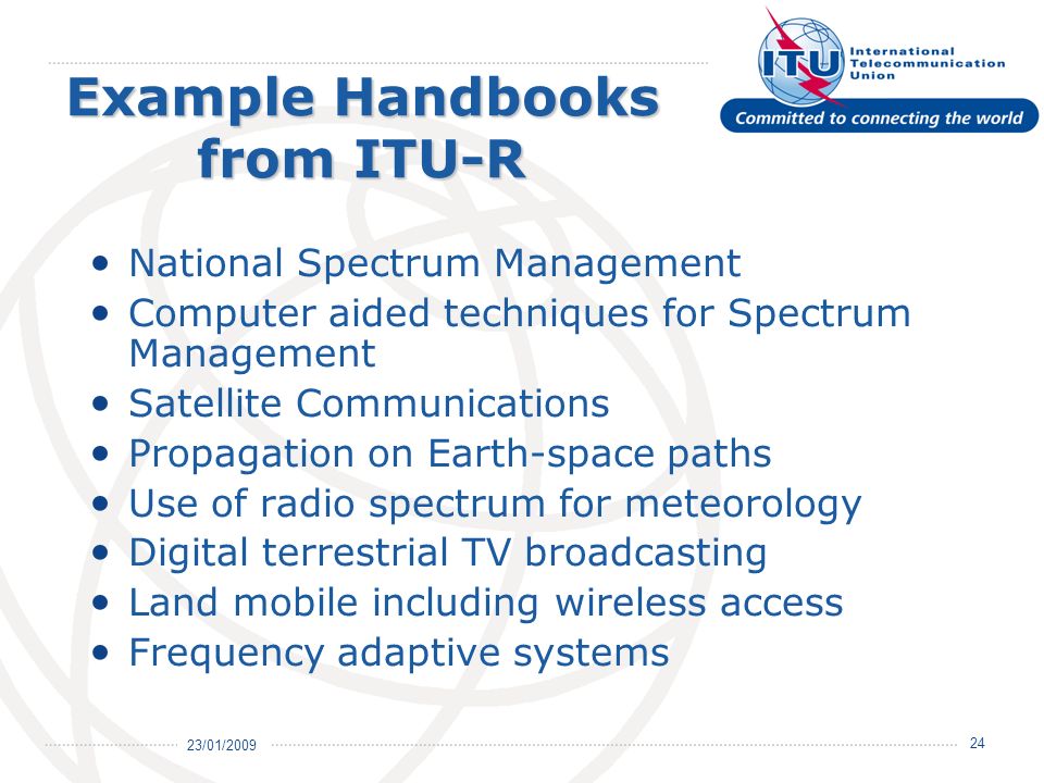 23/01/ Example Handbooks from ITU-R National Spectrum Management Computer aided techniques for Spectrum Management Satellite Communications Propagation on Earth-space paths Use of radio spectrum for meteorology Digital terrestrial TV broadcasting Land mobile including wireless access Frequency adaptive systems