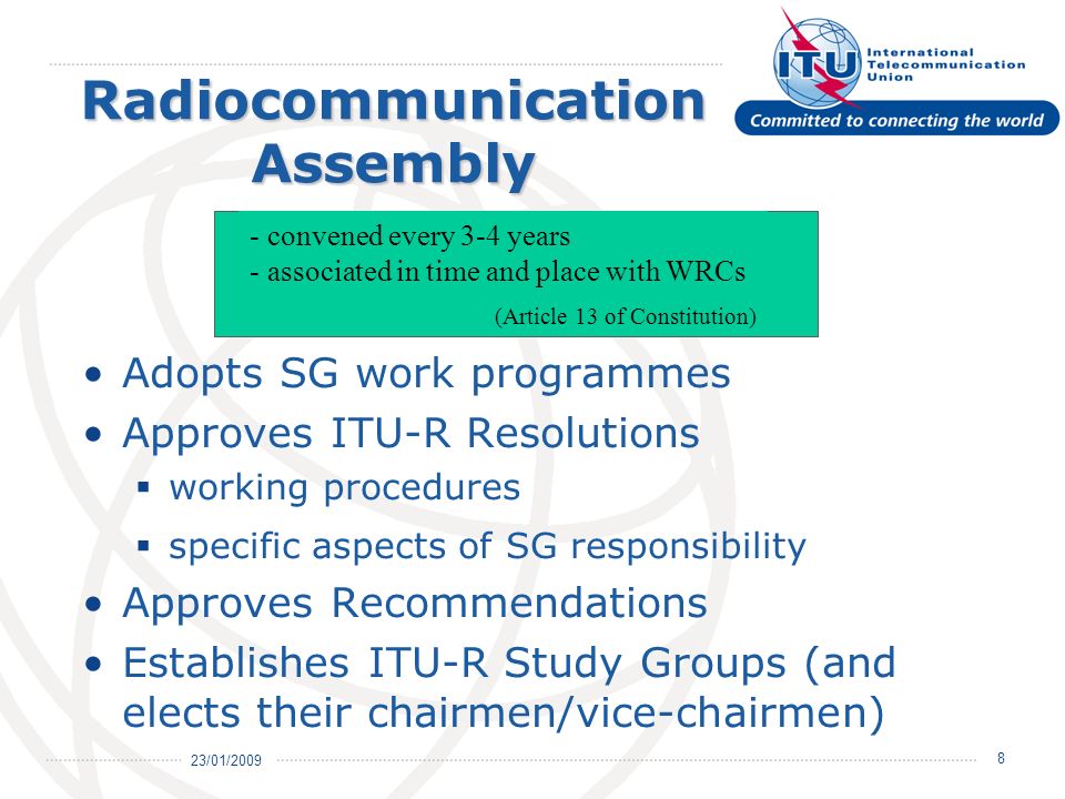 23/01/ Radiocommunication Assembly Adopts SG work programmes Approves ITU-R Resolutions working procedures specific aspects of SG responsibility Approves Recommendations Establishes ITU-R Study Groups (and elects their chairmen/vice-chairmen) - convened every 3-4 years - associated in time and place with WRCs (Article 13 of Constitution)